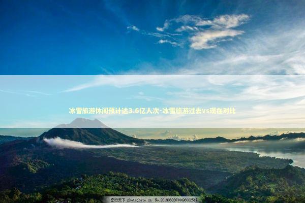 冰雪旅游休闲预计达3.6亿人次-冰雪旅游过去vs现在对比