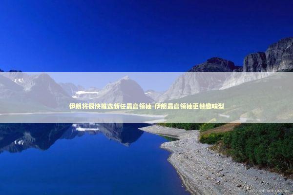 伊朗将很快推选新任最高领袖-伊朗最高领袖更替趣味型