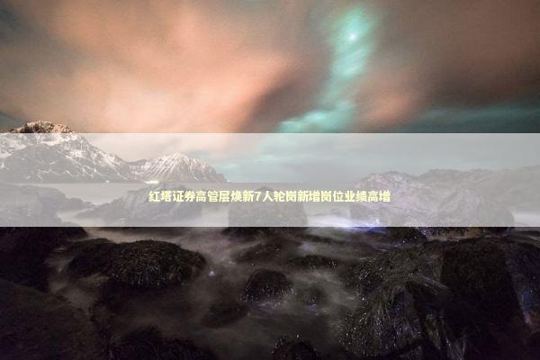 红塔证券高管层焕新7人轮岗新增岗位业绩高增