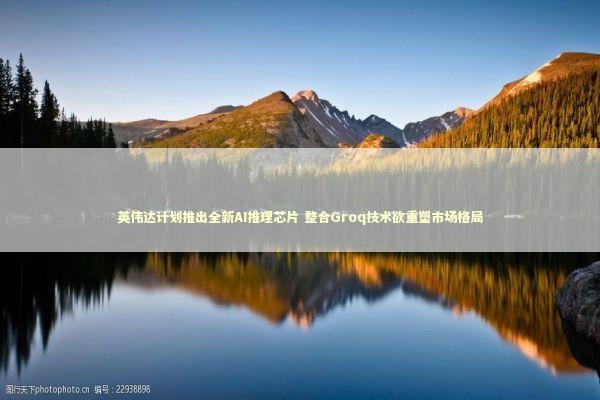 英伟达计划推出全新AI推理芯片 整合Groq技术欲重塑市场格局