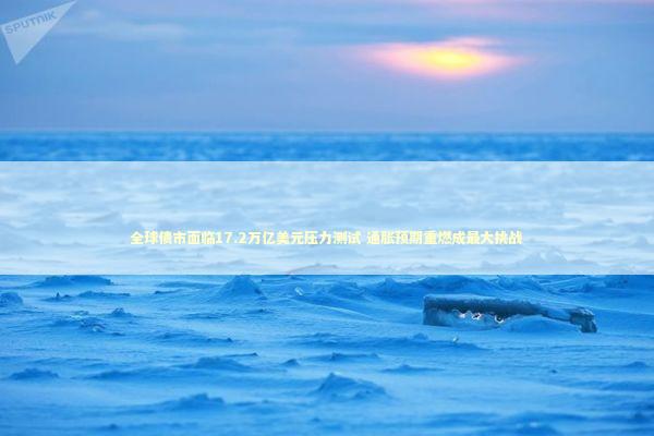 全球债市面临17.2万亿美元压力测试 通胀预期重燃成最大挑战