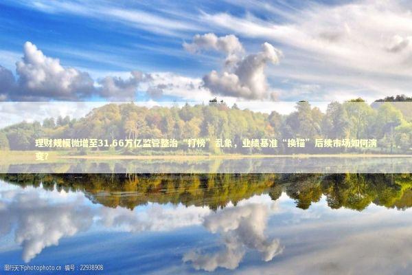 理财规模微增至31.66万亿监管整治“打榜”乱象，业绩基准“换锚”后续市场如何演变？