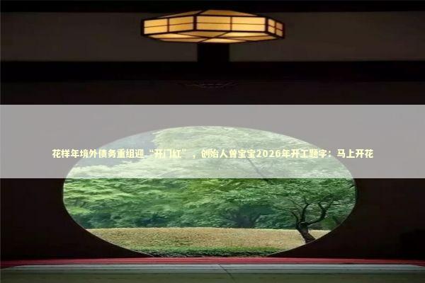 花样年境外债务重组迎“开门红”，创始人曾宝宝2026年开工题字：马上开花