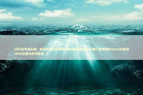 3月5日外盘头条：白宫称暂无向伊朗派遣地面部队的计划黄仁勋排除向OpenAI投资1000亿美元的可能性_6