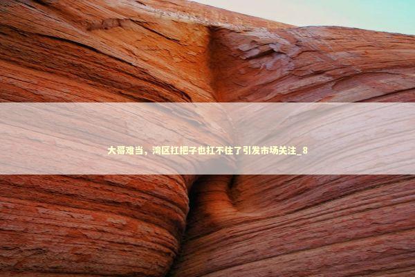 大哥难当，湾区扛把子也扛不住了引发市场关注_8