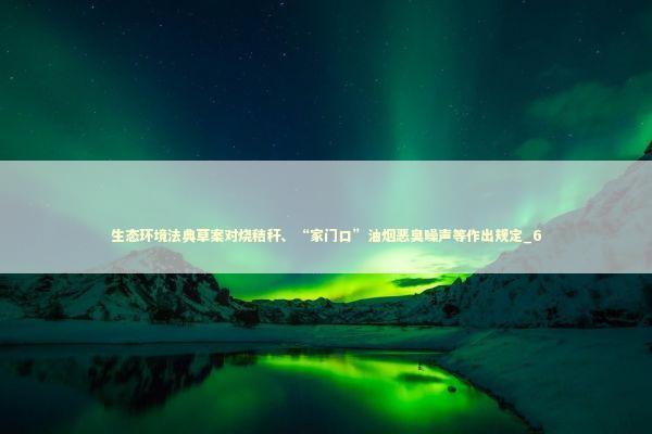 生态环境法典草案对烧秸秆、“家门口”油烟恶臭噪声等作出规定_6