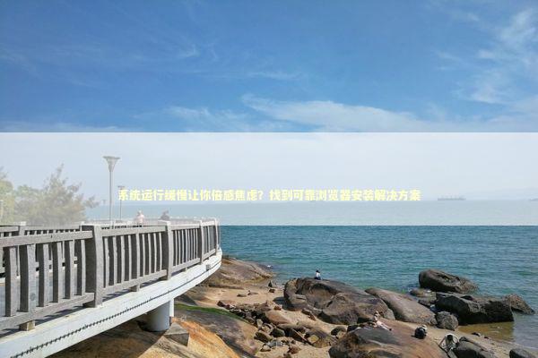 系统运行缓慢让你倍感焦虑？找到可靠浏览器安装解决方案